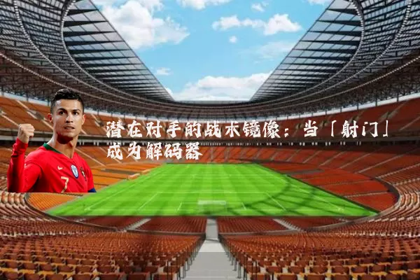 潜在对手的战术镜像:当「射门」成为解码器