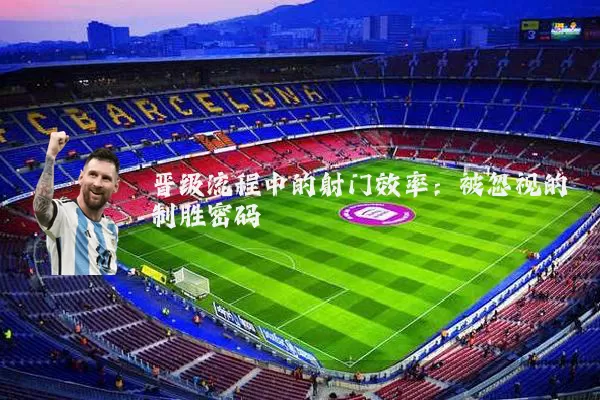 晋级流程中的射门效率:被忽视的制胜密码